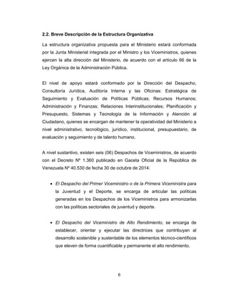 6
2.2. Breve Descripción de la Estructura Organizativa
La estructura organizativa propuesta para el Ministerio estará conformada
por la Junta Ministerial integrada por el Ministro y los Viceministros, quienes
ejercen la alta dirección del Ministerio, de acuerdo con el artículo 66 de la
Ley Orgánica de la Administración Pública.
El nivel de apoyo estará conformado por la Dirección del Despacho,
Consultoría Jurídica, Auditoría Interna y las Oficinas: Estratégica de
Seguimiento y Evaluación de Políticas Públicas; Recursos Humanos;
Administración y Finanzas; Relaciones Interinstitucionales; Planificación y
Presupuesto, Sistemas y Tecnología de la Información y Atención al
Ciudadano, quienes se encargan de mantener la operatividad del Ministerio a
nivel administrativo, tecnológico, jurídico, institucional, presupuestario, de
evaluación y seguimiento y de talento humano.
A nivel sustantivo, existen seis (06) Despachos de Viceministros, de acuerdo
con el Decreto Nº 1.360 publicado en Gaceta Oficial de la República de
Venezuela Nº 40.530 de fecha 30 de octubre de 2014:
• El Despacho del Primer Viceministro o de la Primera Viceministra para
la Juventud y el Deporte, se encarga de articular las políticas
generadas en los Despachos de los Viceministros para armonizarlas
con las políticas sectoriales de juventud y deporte.
• El Despacho del Viceministro de Alto Rendimiento, se encarga de
establecer, orientar y ejecutar las directrices que contribuyan al
desarrollo sostenible y sustentable de los elementos técnico-científicos
que eleven de forma cuantificable y permanente el alto rendimiento.
 