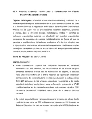 118
2.5.7. Proyecto: Asistencia Técnica para la Consolidación del Sistema
Deportivo Nacional Bolivariano
Objetivo del Proyecto: Contribuir al crecimiento cuantitativo y cualitativo de la
reserva deportiva del país, especialmente en el Sub Sistema Estudiantil, así como
a la modernización de la preparación de los atletas de la UEBTDN “Gran Mariscal
Antonio José de Sucre” y de las preselecciones nacionales deportivas, aplicando
la ciencia, bajo la dirección técnica, metodológica, médica y científica de
calificados especialistas cubanos, en articulación con nuestros especialistas,
provocando la concreción de equipos multidisciplinarios de forma tal, que se
garantice el establecimiento de las bases en el primer año del ciclo olímpico, para
el logro en años venideros de altos resultados deportivos a nivel internacional en
un conjunto de deportes priorizados, lo que contribuirá a lograr que Venezuela se
convierta en una potencia deportiva en el 2024.
Monto del Proyecto: Bs. 280.131.141,00
Logros Alcanzados:
• 1.600 colaboradores cubanos que cumplieron funciones en Venezuela
atendieron a 97.423 personas, de 294 municipios en 24 estados del país,
brindando asistencia técnica para la masificación del deporte, la actividad
física y la educación física en el ámbito nacional. Se organizaron y realizaron
con la asesoría del personal cubano eventos deportivos con la participación de
1.081.231 personas de las unidades deportivas venezolanas y del sector
estudiantil. Asimismo se atendieron para su formación y desarrollo a 97.423
posibles talentos en las categorías escolares y de mayores, de ellos 2.981
declarados perspectivas inmediatas como parte de la reserva deportiva
nacional.
• Se recibió asesoría técnica y preparación para la formación de atletas de alto
rendimiento por parte de 789 colaboradores cubanos en 26 Unidades de
Talentos Educativas del país, en equipos nacionales y la UEBTD Nacional, en
 