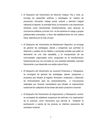 7
• El Despacho del Viceministro de Atención Integral, Paz y Vida, se
encarga de desarrollar políticas y estrategias en materia de
prevención, formación, trabajo social, cultural, y atención integral
utilizando el deporte, la actividad física, la recreación y las expresiones
artísticas como herramientas transformadoras, para alcanzar la
convivencia solidaria y el buen vivir en los sectores en riesgo y grupos
poblacionales priorizados, a favor del establecimiento de una cultura
física, deportiva por la vida y la paz.
• El Despacho del Viceministro de Masificación Deportiva, se encarga
de generar las estrategias, planes y programas que permitan la
detección y análisis de los hábitos y conductas sociales que estén en
detrimento de una vida saludable, y la incorporación de las
comunidades organizadas como vanguardia en la transformación
biopsicosocial que nos convierta en una sociedad saludable, educada
físicamente y que desarrolle una solida cultura física.
• El Despacho del Viceministro de Juventud Productiva y Trabajadora,
se encargará de generar las estrategias, planes, programas y
proyectos que tributen al registro, formación, evaluación y obtención
de financiamiento para los emprendimientos e innovaciones
realizadas por Jóvenes Venezolanos que tributen al mejoramiento
sustancial de cualquiera de las áreas del sector productivo nacional.
• El Despacho del Viceministro de Organización y Participación Juvenil,
se encargará de establecer programas de estímulo a la organización
de la juventud, como mecanismo que permita el fortalecer la
participación y aporte de los jóvenes en distintos escenarios del
acontecer nacional.
 