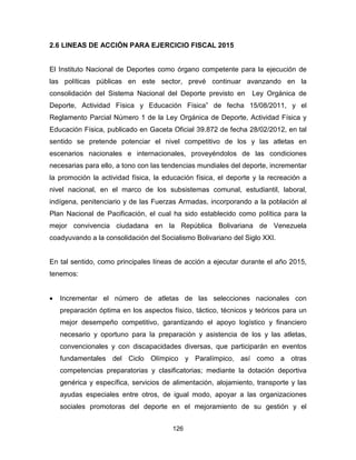 126
2.6 LINEAS DE ACCIÓN PARA EJERCICIO FISCAL 2015
El Instituto Nacional de Deportes como órgano competente para la ejecución de
las políticas públicas en este sector, prevé continuar avanzando en la
consolidación del Sistema Nacional del Deporte previsto en Ley Orgánica de
Deporte, Actividad Física y Educación Física” de fecha 15/08/2011, y el
Reglamento Parcial Número 1 de la Ley Orgánica de Deporte, Actividad Física y
Educación Física, publicado en Gaceta Oficial 39.872 de fecha 28/02/2012, en tal
sentido se pretende potenciar el nivel competitivo de los y las atletas en
escenarios nacionales e internacionales, proveyéndolos de las condiciones
necesarias para ello, a tono con las tendencias mundiales del deporte, incrementar
la promoción la actividad física, la educación física, el deporte y la recreación a
nivel nacional, en el marco de los subsistemas comunal, estudiantil, laboral,
indígena, penitenciario y de las Fuerzas Armadas, incorporando a la población al
Plan Nacional de Pacificación, el cual ha sido establecido como política para la
mejor convivencia ciudadana en la República Bolivariana de Venezuela
coadyuvando a la consolidación del Socialismo Bolivariano del Siglo XXI.
En tal sentido, como principales líneas de acción a ejecutar durante el año 2015,
tenemos:
• Incrementar el número de atletas de las selecciones nacionales con
preparación óptima en los aspectos físico, táctico, técnicos y teóricos para un
mejor desempeño competitivo, garantizando el apoyo logístico y financiero
necesario y oportuno para la preparación y asistencia de los y las atletas,
convencionales y con discapacidades diversas, que participarán en eventos
fundamentales del Ciclo Olímpico y Paralímpico, así como a otras
competencias preparatorias y clasificatorias; mediante la dotación deportiva
genérica y específica, servicios de alimentación, alojamiento, transporte y las
ayudas especiales entre otros, de igual modo, apoyar a las organizaciones
sociales promotoras del deporte en el mejoramiento de su gestión y el
 