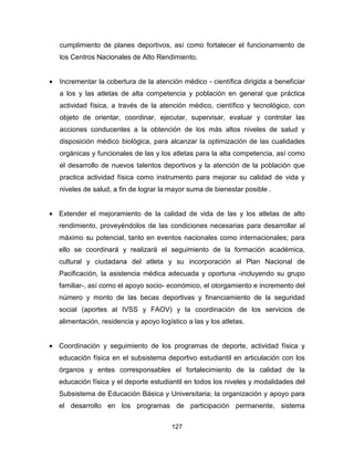 127
cumplimiento de planes deportivos, así como fortalecer el funcionamiento de
los Centros Nacionales de Alto Rendimiento.
• Incrementar la cobertura de la atención médico - científica dirigida a beneficiar
a los y las atletas de alta competencia y población en general que práctica
actividad física, a través de la atención médico, científico y tecnológico, con
objeto de orientar, coordinar, ejecutar, supervisar, evaluar y controlar las
acciones conducentes a la obtención de los más altos niveles de salud y
disposición médico biológica, para alcanzar la optimización de las cualidades
orgánicas y funcionales de las y los atletas para la alta competencia, así como
el desarrollo de nuevos talentos deportivos y la atención de la población que
practica actividad física como instrumento para mejorar su calidad de vida y
niveles de salud, a fin de lograr la mayor suma de bienestar posible .
• Extender el mejoramiento de la calidad de vida de las y los atletas de alto
rendimiento, proveyéndolos de las condiciones necesarias para desarrollar al
máximo su potencial, tanto en eventos nacionales como internacionales; para
ello se coordinará y realizará el seguimiento de la formación académica,
cultural y ciudadana del atleta y su incorporación al Plan Nacional de
Pacificación, la asistencia médica adecuada y oportuna -incluyendo su grupo
familiar-, así como el apoyo socio- económico, el otorgamiento e incremento del
número y monto de las becas deportivas y financiamiento de la seguridad
social (aportes al IVSS y FAOV) y la coordinación de los servicios de
alimentación, residencia y apoyo logístico a las y los atletas.
• Coordinación y seguimiento de los programas de deporte, actividad física y
educación física en el subsistema deportivo estudiantil en articulación con los
órganos y entes corresponsables el fortalecimiento de la calidad de la
educación física y el deporte estudiantil en todos los niveles y modalidades del
Subsistema de Educación Básica y Universitaria; la organización y apoyo para
el desarrollo en los programas de participación permanente, sistema
 