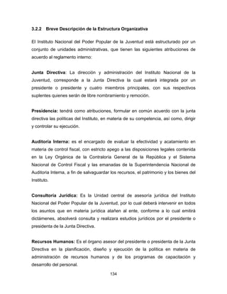 134
3.2.2 Breve Descripción de la Estructura Organizativa
El Instituto Nacional del Poder Popular de la Juventud está estructurado por un
conjunto de unidades administrativas, que tienen las siguientes atribuciones de
acuerdo al reglamento interno:
Junta Directiva: La dirección y administración del Instituto Nacional de la
Juventud, corresponde a la Junta Directiva la cual estará integrada por un
presidente o presidente y cuatro miembros principales, con sus respectivos
suplentes quienes serán de libre nombramiento y remoción.
Presidencia: tendrá como atribuciones, formular en común acuerdo con la junta
directiva las políticas del Instituto, en materia de su competencia, así como, dirigir
y controlar su ejecución.
Auditoría Interna: es el encargado de evaluar la efectividad y acatamiento en
materia de control fiscal, con estricto apego a las disposiciones legales contenida
en la Ley Orgánica de la Contraloría General de la República y el Sistema
Nacional de Control Fiscal y las emanadas de la Superintendencia Nacional de
Auditoria Interna, a fin de salvaguardar los recursos, el patrimonio y los bienes del
Instituto.
Consultoría Jurídica: Es la Unidad central de asesoría jurídica del Instituto
Nacional del Poder Popular de la Juventud, por lo cual deberá intervenir en todos
los asuntos que en materia jurídica atañen al ente, conforme a lo cual emitirá
dictámenes, absolverá consulta y realizara estudios jurídicos por el presidente o
presidenta de la Junta Directiva.
Recursos Humanos: Es el órgano asesor del presidente o presidenta de la Junta
Directiva en la planificación, diseño y ejecución de la política en materia de
administración de recursos humanos y de los programas de capacitación y
desarrollo del personal.
 