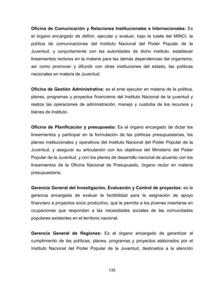 135
Oficina de Comunicación y Relaciones Institucionales e Internacionales: Es
el órgano encargado de definir, ejecutar y evaluar, bajo la tutela del MINCI, la
política de comunicaciones del Instituto Nacional del Poder Popular de la
Juventud, y conjuntamente con las autoridades de dicho instituto, establecer
lineamientos rectores en la materia para las demás dependencias del organismo;
así como promover y difundir con otras instituciones del estado, las políticas
nacionales en materia de Juventud.
Oficina de Gestión Administrativa: es el ente ejecutor en materia de la política,
planes, programas y proyectos financieros del Instituto Nacional de la juventud y
realiza las operaciones de administración, manejo y custodia de los recursos y
bienes de Instituto.
Oficina de Planificación y presupuesto: Es el órgano encargado de dictar los
lineamientos y participar en la formulación de las políticas presupuestarias, los
planes institucionales y operativos del Instituto Nacional del Poder Popular de la
Juventud, y asegurar su articulación con los objetivos del Ministerio del Poder
Popular de la Juventud, y con los planes de desarrollo nacional de acuerdo con los
lineamientos de la Oficina Nacional de Presupuesto, órgano rector en materia
presupuestaria.
Gerencia General del Investigación, Evaluación y Control de proyectos: es la
gerencia encargada de evaluar la factibilidad para la asignación de apoyo
financiero a proyectos socio productivo, que le permita a los jóvenes insertarse en
ocupaciones que respondan a las necesidades sociales de las comunidades
populares existentes en el territorio nacional.
Gerencia General de Regiones: Es el órgano encargado de garantizar el
cumplimiento de las políticas, planes, programas y proyectos elaborados por el
Instituto Nacional del Poder Popular de la Juventud, destinados a la atención
 