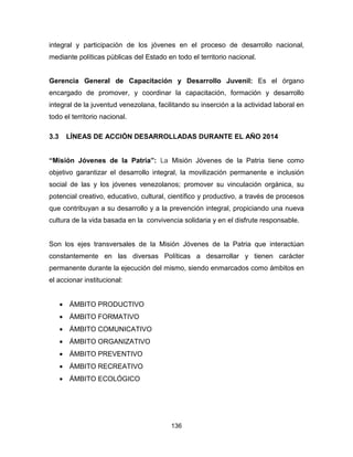 136
integral y participación de los jóvenes en el proceso de desarrollo nacional,
mediante políticas públicas del Estado en todo el territorio nacional.
Gerencia General de Capacitación y Desarrollo Juvenil: Es el órgano
encargado de promover, y coordinar la capacitación, formación y desarrollo
integral de la juventud venezolana, facilitando su inserción a la actividad laboral en
todo el territorio nacional.
3.3 LÍNEAS DE ACCIÓN DESARROLLADAS DURANTE EL AÑO 2014
“Misión Jóvenes de la Patria”: La Misión Jóvenes de la Patria tiene como
objetivo garantizar el desarrollo integral, la movilización permanente e inclusión
social de las y los jóvenes venezolanos; promover su vinculación orgánica, su
potencial creativo, educativo, cultural, científico y productivo, a través de procesos
que contribuyan a su desarrollo y a la prevención integral, propiciando una nueva
cultura de la vida basada en la convivencia solidaria y en el disfrute responsable.
Son los ejes transversales de la Misión Jóvenes de la Patria que interactúan
constantemente en las diversas Políticas a desarrollar y tienen carácter
permanente durante la ejecución del mismo, siendo enmarcados como ámbitos en
el accionar institucional:
• ÁMBITO PRODUCTIVO
• ÁMBITO FORMATIVO
• ÁMBITO COMUNICATIVO
• ÁMBITO ORGANIZATIVO
• ÁMBITO PREVENTIVO
• ÁMBITO RECREATIVO
• ÁMBITO ECOLÓGICO
 