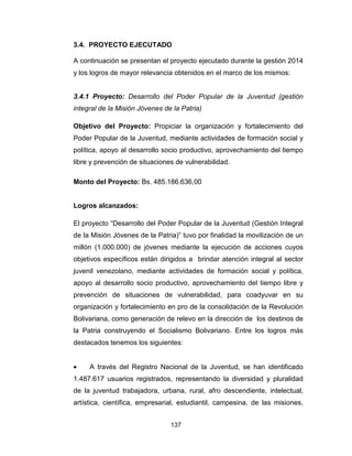 137
3.4. PROYECTO EJECUTADO
A continuación se presentan el proyecto ejecutado durante la gestión 2014
y los logros de mayor relevancia obtenidos en el marco de los mismos:
3.4.1 Proyecto: Desarrollo del Poder Popular de la Juventud (gestión
integral de la Misión Jóvenes de la Patria)
Objetivo del Proyecto: Propiciar la organización y fortalecimiento del
Poder Popular de la Juventud, mediante actividades de formación social y
política, apoyo al desarrollo socio productivo, aprovechamiento del tiempo
libre y prevención de situaciones de vulnerabilidad.
Monto del Proyecto: Bs. 485.186.636,00
Logros alcanzados:
El proyecto “Desarrollo del Poder Popular de la Juventud (Gestión Integral
de la Misión Jóvenes de la Patria)” tuvo por finalidad la movilización de un
millón (1.000.000) de jóvenes mediante la ejecución de acciones cuyos
objetivos específicos están dirigidos a brindar atención integral al sector
juvenil venezolano, mediante actividades de formación social y política,
apoyo al desarrollo socio productivo, aprovechamiento del tiempo libre y
prevención de situaciones de vulnerabilidad, para coadyuvar en su
organización y fortalecimiento en pro de la consolidación de la Revolución
Bolivariana, como generación de relevo en la dirección de los destinos de
la Patria construyendo el Socialismo Bolivariano. Entre los logros más
destacados tenemos los siguientes:
• A través del Registro Nacional de la Juventud, se han identificado
1.487.617 usuarios registrados, representando la diversidad y pluralidad
de la juventud trabajadora, urbana, rural, afro descendiente, intelectual,
artística, científica, empresarial, estudiantil, campesina, de las misiones,
 