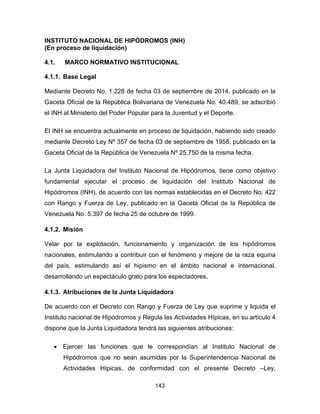 143
INSTITUTO NACIONAL DE HIPÓDROMOS (INH)
(En proceso de liquidación)
4.1. MARCO NORMATIVO INSTITUCIONAL
4.1.1. Base Legal
Mediante Decreto No. 1.228 de fecha 03 de septiembre de 2014, publicado en la
Gaceta Oficial de la República Bolivariana de Venezuela No. 40.489, se adscribió
el INH al Ministerio del Poder Popular para la Juventud y el Deporte.
El INH se encuentra actualmente en proceso de liquidación, habiendo sido creado
mediante Decreto Ley Nº 357 de fecha 03 de septiembre de 1958, publicado en la
Gaceta Oficial de la República de Venezuela Nº 25.750 de la misma fecha.
La Junta Liquidadora del Instituto Nacional de Hipódromos, tiene como objetivo
fundamental ejecutar el proceso de liquidación del Instituto Nacional de
Hipódromos (INH), de acuerdo con las normas establecidas en el Decreto No. 422
con Rango y Fuerza de Ley, publicado en la Gaceta Oficial de la República de
Venezuela No. 5.397 de fecha 25 de octubre de 1999.
4.1.2. Misión
Velar por la explotación, funcionamiento y organización de los hipódromos
nacionales, estimulando a contribuir con el fenómeno y mejore de la raza equina
del país, estimulando así el hipismo en el ámbito nacional e internacional,
desarrollando un espectáculo grato para los espectadores.
4.1.3. Atribuciones de la Junta Liquidadora
De acuerdo con el Decreto con Rango y Fuerza de Ley que suprime y liquida el
Instituto nacional de Hipódromos y Regula las Actividades Hípicas, en su artículo 4
dispone que la Junta Liquidadora tendrá las siguientes atribuciones:
• Ejercer las funciones que le correspondían al Instituto Nacional de
Hipódromos que no sean asumidas por la Superintendencia Nacional de
Actividades Hípicas, de conformidad con el presente Decreto –Ley,
 