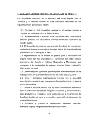 9
3.- LINEAS DE ACCIÓN DESARROLLADAS DURANTE EL AÑO 2014
Las actividades realizadas por el Ministerio del Poder Popular para la
Juventud y el Deporte durante el 2014 estuvieron enfocadas en las
siguientes líneas generales de acción:
3.1. Apuntalar el nivel competitivo nacional en el contexto regional y
mundial, en materia de deporte de rendimiento.
3.2. La masificación de la actividad física y educación física como medios
efectivos para una vida saludable en términos individuales y colectivos de
nuestro pueblo.
3.3. El desarrollo de acciones para propiciar la cultura de convivencia,
mediante el deporte en municipios de mayor índice de violencia delictiva
(Movimiento por la Vida y por la Paz).
3.4. Implementación de un modelo de gestión para la articulación del
órgano rector con las organizaciones promotoras del poder popular
promotoras del deporte e Institutos Regionales y Municipales, que
coadyuven a la masificación del deporte, actividad física y educación
física a nivel nacional.
3.5. Generar espacios y políticas que coadyuven a la conformación de las
redes juveniles en favor del fortalecimiento del poder popular juvenil.
3.6. Crear y acompañar organizaciones juveniles con la capacidad
administrativa necesaria para insertarse de forma coherente en el sistema
productivo nacional.
3.7. Diseñar e impulsar políticas que apunten a la utilización del tiempo
libre en actividades formativas integrales en valores y ética bolivariana,
socio-productivas y recreación, como estrategia para el mejoramiento de
la calidad de vida, así como la prevención y superación de situaciones de
vulnerabilidad juvenil.
3.8. Fortalecer el proceso de identificación, detección, selección,
formación y apoyo integral del talento deportivo nacional.
 
