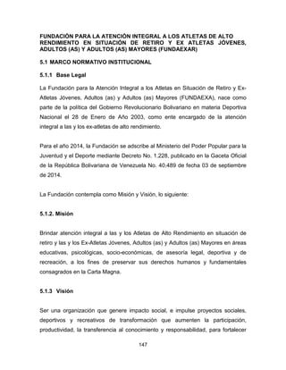 147
FUNDACIÓN PARA LA ATENCIÓN INTEGRAL A LOS ATLETAS DE ALTO
RENDIMIENTO EN SITUACIÓN DE RETIRO Y EX ATLETAS JÓVENES,
ADULTOS (AS) Y ADULTOS (AS) MAYORES (FUNDAEXAR)
5.1 MARCO NORMATIVO INSTITUCIONAL
5.1.1 Base Legal
La Fundación para la Atención Integral a los Atletas en Situación de Retiro y Ex-
Atletas Jóvenes, Adultos (as) y Adultos (as) Mayores (FUNDAEXA), nace como
parte de la política del Gobierno Revolucionario Bolivariano en materia Deportiva
Nacional el 28 de Enero de Año 2003, como ente encargado de la atención
integral a las y los ex-atletas de alto rendimiento.
Para el año 2014, la Fundación se adscribe al Ministerio del Poder Popular para la
Juventud y el Deporte mediante Decreto No. 1.228, publicado en la Gaceta Oficial
de la República Bolivariana de Venezuela No. 40.489 de fecha 03 de septiembre
de 2014.
La Fundación contempla como Misión y Visión, lo siguiente:
5.1.2. Misión
Brindar atención integral a las y los Atletas de Alto Rendimiento en situación de
retiro y las y los Ex-Atletas Jóvenes, Adultos (as) y Adultos (as) Mayores en áreas
educativas, psicológicas, socio-económicas, de asesoría legal, deportiva y de
recreación, a los fines de preservar sus derechos humanos y fundamentales
consagrados en la Carta Magna.
5.1.3 Visión
Ser una organización que genere impacto social, e impulse proyectos sociales,
deportivos y recreativos de transformación que aumenten la participación,
productividad, la transferencia al conocimiento y responsabilidad, para fortalecer
 