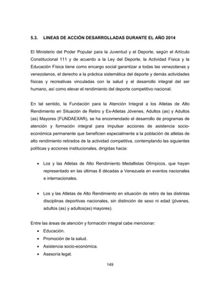 149
5.3. LINEAS DE ACCIÓN DESARROLLADAS DURANTE EL AÑO 2014
El Ministerio del Poder Popular para la Juventud y el Deporte, según el Artículo
Constitucional 111 y de acuerdo a la Ley del Deporte, la Actividad Física y la
Educación Física tiene como encargo social garantizar a todas las venezolanas y
venezolanos, el derecho a la práctica sistemática del deporte y demás actividades
físicas y recreativas vinculadas con la salud y el desarrollo integral del ser
humano, así como elevar el rendimiento del deporte competitivo nacional.
En tal sentido, la Fundación para la Atención Integral a los Atletas de Alto
Rendimiento en Situación de Retiro y Ex-Atletas Jóvenes, Adultos (as) y Adultos
(as) Mayores (FUNDAEXAR), se ha encomendado el desarrollo de programas de
atención y formación integral para impulsar acciones de asistencia socio-
económica permanente que beneficien especialmente a la población de atletas de
alto rendimiento retirados de la actividad competitiva, contemplando las siguientes
políticas y acciones institucionales, dirigidas hacia:
• Los y las Atletas de Alto Rendimiento Medallistas Olímpicos, que hayan
representado en las últimas 8 décadas a Venezuela en eventos nacionales
e internacionales.
• Los y las Atletas de Alto Rendimiento en situación de retiro de las distintas
disciplinas deportivas nacionales, sin distinción de sexo ni edad (jóvenes,
adultos (as) y adultos(as) mayores).
Entre las áreas de atención y formación integral cabe mencionar:
• Educación.
• Promoción de la salud.
• Asistencia socio-económica.
• Asesoría legal.
 