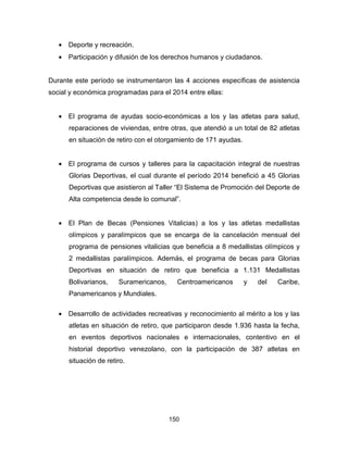 150
• Deporte y recreación.
• Participación y difusión de los derechos humanos y ciudadanos.
Durante este período se instrumentaron las 4 acciones específicas de asistencia
social y económica programadas para el 2014 entre ellas:
• El programa de ayudas socio-económicas a los y las atletas para salud,
reparaciones de viviendas, entre otras, que atendió a un total de 82 atletas
en situación de retiro con el otorgamiento de 171 ayudas.
• El programa de cursos y talleres para la capacitación integral de nuestras
Glorias Deportivas, el cual durante el período 2014 benefició a 45 Glorias
Deportivas que asistieron al Taller “El Sistema de Promoción del Deporte de
Alta competencia desde lo comunal”.
• El Plan de Becas (Pensiones Vitalicias) a los y las atletas medallistas
olímpicos y paralímpicos que se encarga de la cancelación mensual del
programa de pensiones vitalicias que beneficia a 8 medallistas olímpicos y
2 medallistas paralímpicos. Además, el programa de becas para Glorias
Deportivas en situación de retiro que beneficia a 1.131 Medallistas
Bolivarianos, Suramericanos, Centroamericanos y del Caribe,
Panamericanos y Mundiales.
• Desarrollo de actividades recreativas y reconocimiento al mérito a los y las
atletas en situación de retiro, que participaron desde 1.936 hasta la fecha,
en eventos deportivos nacionales e internacionales, contentivo en el
historial deportivo venezolano, con la participación de 387 atletas en
situación de retiro.
 