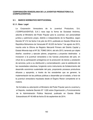 160
CORPORACIÓN VENEZOLANA DE LA JUVENTUD PRODUCTORA S.A.
(CORPOJUVENTUD)
6.1. MARCO NORMATIVO INSTITUCIONAL
6.1.1. Base Legal
La Corporación Venezolana de la Juventud Productora, S.A.
(“CORPOJUVENTUD, S.A.”) nace bajo la forma de Sociedad Anónima,
adscrita al Ministerio del Poder Popular para la Juventud, con personalidad
jurídica y patrimonio propio, distinto e independiente de la República, según
Decreto Nº 212 de fecha 2 de julio de 2013, publicada en Gaceta Oficial de la
República Bolivariana de Venezuela Nº 40.223 de fecha 7 de agosto de 2013,
inscrita ante la Oficina de Registro Mercantil Primero del Distrito Capital y
Estado Miranda bajo el Nº 26, TOMO 240-A, del año 2013, teniendo por objeto
diseñar, coordinar y ejecutar planes, programas y proyectos destinados a
incorporar a la juventud venezolana a las fuerzas productivas del país, en
virtud de su participación protagónica en la producción de bienes y prestación
de servicios, junto a su distribución y comercialización, para la satisfacción de
las necesidades colectivas, fungiendo como instrumento de fortalecimiento del
desarrollo económico sustentable del país, propiciando procesos productivos
eficaces y apoyando, a través de los excedentes que se generen, la
implementación de las políticas públicas a desarrollar por el estado, a favor de
la juventud venezolana impulsada desde el Órgano Rector competente en la
materia.
Se formaliza su adscripción al Ministerio del Poder Popular para la Juventud y
el Deporte, mediante Decreto Nº 1.228 sobre Organización y Funcionamiento
de la Administración Pública Nacional, publicado en Gaceta Oficial
Extraordinario Nº 40.489 de fecha 03 de septiembre de 2014.
 