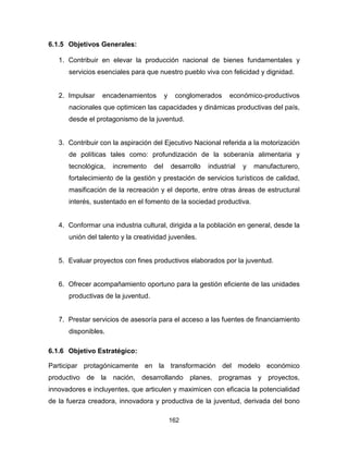 162
6.1.5 Objetivos Generales:
1. Contribuir en elevar la producción nacional de bienes fundamentales y
servicios esenciales para que nuestro pueblo viva con felicidad y dignidad.
2. Impulsar encadenamientos y conglomerados económico-productivos
nacionales que optimicen las capacidades y dinámicas productivas del país,
desde el protagonismo de la juventud.
3. Contribuir con la aspiración del Ejecutivo Nacional referida a la motorización
de políticas tales como: profundización de la soberanía alimentaria y
tecnológica, incremento del desarrollo industrial y manufacturero,
fortalecimiento de la gestión y prestación de servicios turísticos de calidad,
masificación de la recreación y el deporte, entre otras áreas de estructural
interés, sustentado en el fomento de la sociedad productiva.
4. Conformar una industria cultural, dirigida a la población en general, desde la
unión del talento y la creatividad juveniles.
5. Evaluar proyectos con fines productivos elaborados por la juventud.
6. Ofrecer acompañamiento oportuno para la gestión eficiente de las unidades
productivas de la juventud.
7. Prestar servicios de asesoría para el acceso a las fuentes de financiamiento
disponibles.
6.1.6 Objetivo Estratégico:
Participar protagónicamente en la transformación del modelo económico
productivo de la nación, desarrollando planes, programas y proyectos,
innovadores e incluyentes, que articulen y maximicen con eficacia la potencialidad
de la fuerza creadora, innovadora y productiva de la juventud, derivada del bono
 