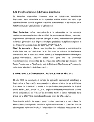 164
6.2.2 Breve Descripción de la Estructura Organizativa
La estructura organizativa propuesta para las operaciones estratégicas
funcionales, está sustentada en la expresión nominal mínima de inicio cuya
determinación en su Nivel Superior se somete estrictamente a lo establecido en el
Acta Constitutiva y Estatutaria de la Corporación.
Nivel Sustantivo ceñido esencialmente a la orientación de los procesos
medulares correspondientes a la actividad de producción de bienes y servicios,
originalmente perseguidos y que se persigan a futuro, planteándose 04 grandes
instancias gerenciales que engloban múltiples procesos y subprocesos ligados a
los fines empresariales objeto de CORPOJUVENTUD, S.A.
Nivel de Asesoría y Apoyo que denotan las instancias y procedimientos
irreductibles que se consideran deben funcionar de manera necesariamente
diferenciada para el adecuado control interno que debe prevalecer en todo órgano
público-administrativo, dejando saber que para ello se asumieron
recomendaciones procedentes de las instancias pertinentes del Ministerio del
Poder Popular para la Planificación y de la Oficina de Planificación y Presupuesto
del ente de adscripción de la Corporación.
6.3 LINEAS DE ACCIÓN DESARROLLADAS DURANTE EL AÑO 2014
El año 2014 ha constituido el periodo de activación operacional, estratégico y
funcional de la Corporación, correspondiendo además el inicio de las actividades
financieras de la entidad, posterior a la aprobación presupuestaria del Capital
Social de la CORPOJUVENTUD, S.A., originada mediante publicación en Gaceta
Oficial Extraordinaria de fecha 30 de diciembre de 2013, siendo notificado de lo
propio por la ONAPRE a mediados del mes de enero del año en curso.
Durante este período, tal y como estuvo previsto, conforme a la metodología de
Presupuesto por Proyectos, se avanzó significativamente en la puesta en marcha
del Proyecto Aprobado PROOO1 “Implantación de Unidades Productivas de la
 