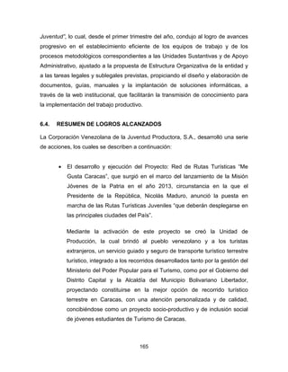 165
Juventud”, lo cual, desde el primer trimestre del año, condujo al logro de avances
progresivo en el establecimiento eficiente de los equipos de trabajo y de los
procesos metodológicos correspondientes a las Unidades Sustantivas y de Apoyo
Administrativo, ajustado a la propuesta de Estructura Organizativa de la entidad y
a las tareas legales y sublegales previstas, propiciando el diseño y elaboración de
documentos, guías, manuales y la implantación de soluciones informáticas, a
través de la web institucional, que facilitarán la transmisión de conocimiento para
la implementación del trabajo productivo.
6.4. RESUMEN DE LOGROS ALCANZADOS
La Corporación Venezolana de la Juventud Productora, S.A., desarrolló una serie
de acciones, los cuales se describen a continuación:
• El desarrollo y ejecución del Proyecto: Red de Rutas Turísticas “Me
Gusta Caracas”, que surgió en el marco del lanzamiento de la Misión
Jóvenes de la Patria en el año 2013, circunstancia en la que el
Presidente de la República, Nicolás Maduro, anunció la puesta en
marcha de las Rutas Turísticas Juveniles “que deberán desplegarse en
las principales ciudades del País”.
Mediante la activación de este proyecto se creó la Unidad de
Producción, la cual brindó al pueblo venezolano y a los turistas
extranjeros, un servicio guiado y seguro de transporte turístico terrestre
turístico, integrado a los recorridos desarrollados tanto por la gestión del
Ministerio del Poder Popular para el Turismo, como por el Gobierno del
Distrito Capital y la Alcaldía del Municipio Bolivariano Libertador,
proyectando constituirse en la mejor opción de recorrido turístico
terrestre en Caracas, con una atención personalizada y de calidad,
concibiéndose como un proyecto socio-productivo y de inclusión social
de jóvenes estudiantes de Turismo de Caracas.
 