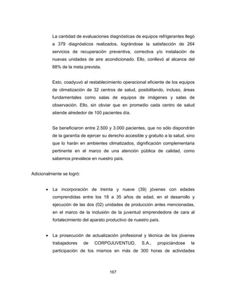 167
La cantidad de evaluaciones diagnósticas de equipos refrigerantes llegó
a 379 diagnósticos realizados, lográndose la satisfacción de 264
servicios de recuperación preventiva, correctiva y/o instalación de
nuevas unidades de aire acondicionado. Ello, conllevó al alcance del
88% de la meta prevista.
Esto, coadyuvó al restablecimiento operacional eficiente de los equipos
de climatización de 32 centros de salud, posibilitando, incluso, áreas
fundamentales como salas de equipos de imágenes y salas de
observación. Ello, sin obviar que en promedio cada centro de salud
atiende alrededor de 100 pacientes día.
Se beneficiaron entre 2.500 y 3.000 pacientes, que no sólo dispondrán
de la garantía de ejercer su derecho accesible y gratuito a la salud, sino
que lo harán en ambientes climatizados, dignificación complementaria
pertinente en el marco de una atención pública de calidad, como
sabemos prevalece en nuestro país.
Adicionalmente se logró:
• La incorporación de treinta y nueve (39) jóvenes con edades
comprendidas entre los 18 a 35 años de edad, en el desarrollo y
ejecución de las dos (02) unidades de producción antes mencionadas,
en el marco de la inclusión de la juventud emprendedora de cara al
fortalecimiento del aparato productivo de nuestro país.
• La prosecución de actualización profesional y técnica de los jóvenes
trabajadores de CORPOJUVENTUD, S.A., propiciándose la
participación de los mismos en más de 300 horas de actividades
 