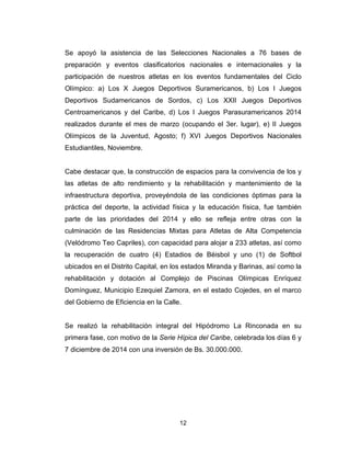 12
Se apoyó la asistencia de las Selecciones Nacionales a 76 bases de
preparación y eventos clasificatorios nacionales e internacionales y la
participación de nuestros atletas en los eventos fundamentales del Ciclo
Olímpico: a) Los X Juegos Deportivos Suramericanos, b) Los I Juegos
Deportivos Sudamericanos de Sordos, c) Los XXII Juegos Deportivos
Centroamericanos y del Caribe, d) Los I Juegos Parasuramericanos 2014
realizados durante el mes de marzo (ocupando el 3er. lugar), e) II Juegos
Olímpicos de la Juventud, Agosto; f) XVI Juegos Deportivos Nacionales
Estudiantiles, Noviembre.
Cabe destacar que, la construcción de espacios para la convivencia de los y
las atletas de alto rendimiento y la rehabilitación y mantenimiento de la
infraestructura deportiva, proveyéndola de las condiciones óptimas para la
práctica del deporte, la actividad física y la educación física, fue también
parte de las prioridades del 2014 y ello se refleja entre otras con la
culminación de las Residencias Mixtas para Atletas de Alta Competencia
(Velódromo Teo Capriles), con capacidad para alojar a 233 atletas, así como
la recuperación de cuatro (4) Estadios de Béisbol y uno (1) de Softbol
ubicados en el Distrito Capital, en los estados Miranda y Barinas, así como la
rehabilitación y dotación al Complejo de Piscinas Olímpicas Enríquez
Domínguez, Municipio Ezequiel Zamora, en el estado Cojedes, en el marco
del Gobierno de Eficiencia en la Calle.
Se realizó la rehabilitación integral del Hipódromo La Rinconada en su
primera fase, con motivo de la Serie Hípica del Caribe, celebrada los días 6 y
7 diciembre de 2014 con una inversión de Bs. 30.000.000.
 