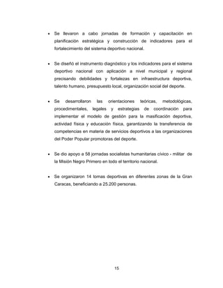 15
• Se llevaron a cabo jornadas de formación y capacitación en
planificación estratégica y construcción de indicadores para el
fortalecimiento del sistema deportivo nacional.
• Se diseñó el instrumento diagnóstico y los indicadores para el sistema
deportivo nacional con aplicación a nivel municipal y regional
precisando debilidades y fortalezas en infraestructura deportiva,
talento humano, presupuesto local, organización social del deporte.
• Se desarrollaron las orientaciones teóricas, metodológicas,
procedimentales, legales y estrategias de coordinación para
implementar el modelo de gestión para la masificación deportiva,
actividad física y educación física, garantizando la transferencia de
competencias en materia de servicios deportivos a las organizaciones
del Poder Popular promotoras del deporte.
• Se dio apoyo a 58 jornadas socialistas humanitarias cívico - militar de
la Misión Negro Primero en todo el territorio nacional.
• Se organizaron 14 tomas deportivas en diferentes zonas de la Gran
Caracas, beneficiando a 25.200 personas.
 