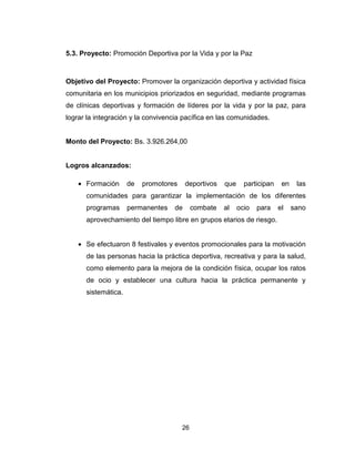 26
5.3. Proyecto: Promoción Deportiva por la Vida y por la Paz
Objetivo del Proyecto: Promover la organización deportiva y actividad física
comunitaria en los municipios priorizados en seguridad, mediante programas
de clínicas deportivas y formación de líderes por la vida y por la paz, para
lograr la integración y la convivencia pacífica en las comunidades.
Monto del Proyecto: Bs. 3.926.264,00
Logros alcanzados:
• Formación de promotores deportivos que participan en las
comunidades para garantizar la implementación de los diferentes
programas permanentes de combate al ocio para el sano
aprovechamiento del tiempo libre en grupos etarios de riesgo.
• Se efectuaron 8 festivales y eventos promocionales para la motivación
de las personas hacia la práctica deportiva, recreativa y para la salud,
como elemento para la mejora de la condición física, ocupar los ratos
de ocio y establecer una cultura hacia la práctica permanente y
sistemática.
 