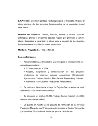 30
5.4 Proyecto: Diseño de políticas y estrategias para el desarrollo integral y el
pleno ejercicio de los derechos fundamentales de la población juvenil
venezolana.
Objetivo del Proyecto: Diseñar, formular, evaluar y difundir políticas,
estrategias, planes y programas sociales regidos por principios y valores
éticos, destinados a garantizar el pleno goce y ejercicio de los derechos
fundamentales de la población juvenil venezolana.
Monto del Proyecto: Bs. 139.244.174,00
Logros alcanzados:
• Asistencia técnica, administrativa y gestión para el financiamiento a 71
proyectos productivos:
23 financiados en el 2014.
Registro, diagnóstico y caracterización de 250 proyectos
productivos de diversos sectores económicos (Construcción,
Agropecuario, Turismo, Servicio, Manufactura, Recreación y Cultura).
Atención a 1.250 Jóvenes Productores y Productoras.
• Se realizaron 06 actos de entrega de Tarjetas Somos a nivel nacional,
atendiendo 2.200 beneficiarios directos.
• Se otorgaron un total de 99.784. Tarjetas Somos (crédito) y 640.983
cuentas aperturadas (débito),
• La puesta en marcha de la Escuela de Formación de la Juventud
Productiva Maisanta con 72 jóvenes pertenecientes al Equipo Vanguardia
y el diseño de 03 módulos de formación y 03 de capacitación.
 
