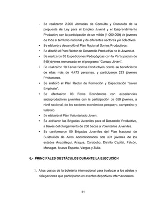 31
• Se realizaron 2.000 Jornadas de Consulta y Discusión de la
propuesta de Ley para el Empleo Juvenil y el Emprendimiento
Productivo con la participación de un millón (1.000.000) de jóvenes
de todo el territorio nacional y de diferentes sectores y/o colectivos.
• Se elaboró y desarrolló el Plan Nacional Somos Productivos:
• Se diseñó el Plan Rector de Desarrollo Productivo de la Juventud.
• Se realizaron 03 Expediciones Pedagógicas con la Participación de
840 jóvenes enmarcado en el programa “Conuco Joven”.
• Se realizaron 10 Ferias Somos Productivos donde se beneficiaron
de ellas más de 4.473 personas, y participaron 283 jóvenes
Productores.
• Se elaboró el Plan Rector de Formación y Capacitación “Joven
Empínate”.
• Se efectuaron 03 Foros Económicos con experiencias
socioproductivas juveniles con la participación de 650 jóvenes, a
nivel nacional, de los sectores económicos pesquero, campesino y
turístico.
• Se elaboró el Plan Voluntariado Joven.
• Se activaron las Brigadas Juveniles para el Desarrollo Productivo,
a través del otorgamiento de 250 becas a Voluntarios Juveniles.
• Se conformaron 09 Brigadas Juveniles del Plan Nacional de
Sustitución de Aires Acondicionados con 307 jóvenes de los
estados Anzoátegui, Aragua, Carabobo, Distrito Capital, Falcón,
Monagas, Nueva Esparta, Vargas y Zulia.
6.- PRINCIPALES OBSTÁCULOS DURANTE LA EJECUCIÓN
1. Altos costos de la boletería internacional para trasladar a los atletas y
delegaciones que participaron en eventos deportivos internacionales.
 