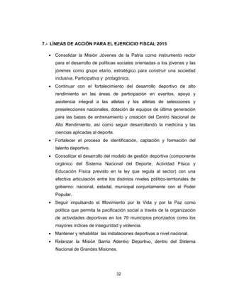 32
7.- LÍNEAS DE ACCIÓN PARA EL EJERCICIO FISCAL 2015
• Consolidar la Misión Jóvenes de la Patria como instrumento rector
para el desarrollo de políticas sociales orientadas a los jóvenes y las
jóvenes como grupo etario, estratégico para construir una sociedad
inclusiva. Participativa y protagónica.
• Continuar con el fortalecimiento del desarrollo deportivo de alto
rendimiento en las áreas de participación en eventos, apoyo y
asistencia integral a las atletas y los atletas de selecciones y
preselecciones nacionales, dotación de equipos de última generación
para las bases de entrenamiento y creación del Centro Nacional de
Alto Rendimiento, así como seguir desarrollando la medicina y las
ciencias aplicadas al deporte.
• Fortalecer el proceso de identificación, captación y formación del
talento deportivo.
• Consolidar el desarrollo del modelo de gestión deportiva (componente
orgánico del Sistema Nacional del Deporte, Actividad Física y
Educación Física previsto en la ley que regula al sector) con una
efectiva articulación entre los distintos niveles político-territoriales de
gobierno: nacional, estadal, municipal conjuntamente con el Poder
Popular.
• Seguir impulsando el Movimiento por la Vida y por la Paz como
política que permita la pacificación social a través de la organización
de actividades deportivas en los 79 municipios priorizados como los
mayores índices de inseguridad y violencia.
• Mantener y rehabilitar las instalaciones deportivas a nivel nacional.
• Relanzar la Misión Barrio Adentro Deportivo, dentro del Sistema
Nacional de Grandes Misiones.
 