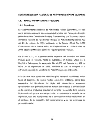 34
SUPERINTENDENCIA NACIONAL DE ACTIVIDADES HIPICAS (SUNAHIP)
1.1. MARCO NORMATIVO INSTITUCIONAL
1.1.1. Base Legal
La Superintendencia Nacional de Actividades Hípicas (SUNAHIP), se crea
como servicio autónomo sin personalidad jurídica con Rango de dirección
general mediante Decreto con Rango y Fuerza de Ley que Suprime y Liquida
el Instituto Nacional de Hipódromos y Regula las Actividades Hípicas No. 422
del 25 de octubre de 1999, publicado en la Gaceta Oficial No. 5.397
Extraordinaria de la misma fecha; inició operaciones el 15 de octubre de
2002, adscrito al Ministerio del Poder Popular para las Finanzas.
En el año 2013, la Superintendencia dependía del Ministerio del Poder
Popular para el Turismo, hasta la publicación en Gaceta Oficial de la
República Bolivariana de Venezuela No. 40.259 del Decreto No. 422 de
fecha 26 de septiembre de 2013, mediante el cual se incorpora a la
estructura orgánica del Ministerio del Poder Popular para el Deporte.
La SUNAHIP nació como una alternativa para reorientar la actividad Hípica
hacia el desarrollo del nuevo modelo productivo endógeno, como base
económica del Socialismo del Siglo XXI, desarrollando esquemas
operacionales que permitan poner en función del colectivo la diversificación
de la economía productiva; impulsar el fomento y desarrollo de la industria
hípica nacional; generar empleo productivo e incrementar la recaudación de
impuestos, todo ello acompañado de la participación de los trabajadores en
el contexto de la cogestión, del cooperativismo y de las empresas de
producción social.
 