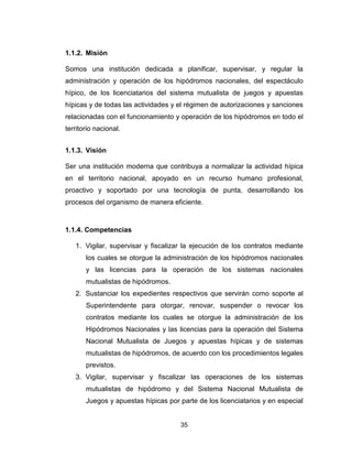 35
1.1.2. Misión
Somos una institución dedicada a planificar, supervisar, y regular la
administración y operación de los hipódromos nacionales, del espectáculo
hípico, de los licenciatarios del sistema mutualista de juegos y apuestas
hípicas y de todas las actividades y el régimen de autorizaciones y sanciones
relacionadas con el funcionamiento y operación de los hipódromos en todo el
territorio nacional.
1.1.3. Visión
Ser una institución moderna que contribuya a normalizar la actividad hípica
en el territorio nacional, apoyado en un recurso humano profesional,
proactivo y soportado por una tecnología de punta, desarrollando los
procesos del organismo de manera eficiente.
1.1.4. Competencias
1. Vigilar, supervisar y fiscalizar la ejecución de los contratos mediante
los cuales se otorgue la administración de los hipódromos nacionales
y las licencias para la operación de los sistemas nacionales
mutualistas de hipódromos.
2. Sustanciar los expedientes respectivos que servirán como soporte al
Superintendente para otorgar, renovar, suspender o revocar los
contratos mediante los cuales se otorgue la administración de los
Hipódromos Nacionales y las licencias para la operación del Sistema
Nacional Mutualista de Juegos y apuestas hípicas y de sistemas
mutualistas de hipódromos, de acuerdo con los procedimientos legales
previstos.
3. Vigilar, supervisar y fiscalizar las operaciones de los sistemas
mutualistas de hipódromo y del Sistema Nacional Mutualista de
Juegos y apuestas hípicas por parte de los licenciatarios y en especial
 