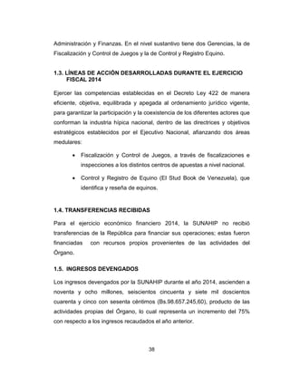 38
Administración y Finanzas. En el nivel sustantivo tiene dos Gerencias, la de
Fiscalización y Control de Juegos y la de Control y Registro Equino.
1.3. LÍNEAS DE ACCIÓN DESARROLLADAS DURANTE EL EJERCICIO
FISCAL 2014
Ejercer las competencias establecidas en el Decreto Ley 422 de manera
eficiente, objetiva, equilibrada y apegada al ordenamiento jurídico vigente,
para garantizar la participación y la coexistencia de los diferentes actores que
conforman la industria hípica nacional, dentro de las directrices y objetivos
estratégicos establecidos por el Ejecutivo Nacional, afianzando dos áreas
medulares:
• Fiscalización y Control de Juegos, a través de fiscalizaciones e
inspecciones a los distintos centros de apuestas a nivel nacional.
• Control y Registro de Equino (El Stud Book de Venezuela), que
identifica y reseña de equinos.
1.4. TRANSFERENCIAS RECIBIDAS
Para el ejercicio económico financiero 2014, la SUNAHIP no recibió
transferencias de la República para financiar sus operaciones; estas fueron
financiadas con recursos propios provenientes de las actividades del
Órgano.
1.5. INGRESOS DEVENGADOS
Los ingresos devengados por la SUNAHIP durante el año 2014, ascienden a
noventa y ocho millones, seiscientos cincuenta y siete mil doscientos
cuarenta y cinco con sesenta céntimos (Bs.98.657.245,60), producto de las
actividades propias del Órgano, lo cual representa un incremento del 75%
con respecto a los ingresos recaudados el año anterior.
 