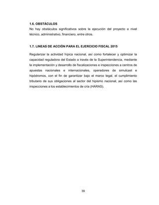 39
1.6. OBSTÁCULOS
No hay obstáculos significativos sobre la ejecución del proyecto a nivel
técnico, administrativo, financiero, entre otros.
1.7. LINEAS DE ACCIÓN PARA EL EJERCICIO FISCAL 2015
Regularizar la actividad hípica nacional, así como fortalecer y optimizar la
capacidad reguladora del Estado a través de la Superintendencia, mediante
la implementación y desarrollo de fiscalizaciones e inspecciones a centros de
apuestas nacionales e internacionales, operadores de simulcast e
hipódromos, con el fin de garantizar bajo el marco legal, el cumplimiento
tributario de sus obligaciones al sector del hipismo nacional, así como las
inspecciones a los establecimientos de cría (HARAS).
 