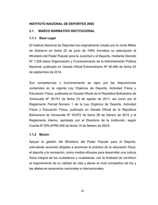 41
INSTITUTO NACIONAL DE DEPORTES (IND)
2.1. MARCO NORMATIVO INSTITUCIONAL
1.1.1 Base Legal
El Instituto Nacional de Deportes fue originalmente creado por la Junta Militar
de Gobierno en fecha 22 de junio de 1949, formaliza su adscripción al
Ministerio del Poder Popular para la Juventud y el Deporte, mediante Decreto
Nº 1.228 sobre Organización y Funcionamiento de la Administración Pública
Nacional, publicado en Gaceta Oficial Extraordinario Nº 40.489 de fecha 03
de septiembre de 2014.
Sus competencias y funcionamiento se rigen por las disposiciones
contenidas en la vigente Ley Orgánica de Deporte, Actividad Física y
Educación Física, publicada en Gaceta Oficial de la República Bolivariana de
Venezuela Nº 39.741 de fecha 23 de agosto de 2011, así como por el
Reglamento Parcial Número 1 de la Ley Orgánica de Deporte, Actividad
Física y Educación Física, publicado en Gaceta Oficial de la República
Bolivariana de Venezuela Nº 39.872 de fecha 28 de febrero de 2012 y el
Reglamento Interno, aprobado por el Directorio de la Institución, según
Cuenta N°OPLAPRE-006 de fecha 15 de febrero de 200 6.
1.1.2 Misión
Apoyar la gestión del Ministerio del Poder Popular para el Deporte,
articulando acciones dirigidas a promover la práctica de la educación física,
el deporte y la recreación, como medios eficaces para desarrollar una cultura
física integral de los ciudadanos y ciudadanas; con la finalidad de contribuir
al mejoramiento de su calidad de vida y elevar el nivel competitivo de los y
las atletas en escenarios nacionales e internacionales.
 