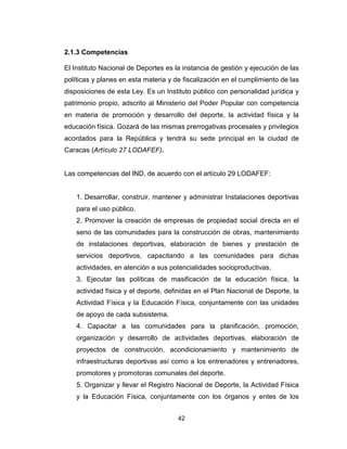 42
2.1.3 Competencias
El Instituto Nacional de Deportes es la instancia de gestión y ejecución de las
políticas y planes en esta materia y de fiscalización en el cumplimiento de las
disposiciones de esta Ley. Es un Instituto público con personalidad jurídica y
patrimonio propio, adscrito al Ministerio del Poder Popular con competencia
en materia de promoción y desarrollo del deporte, la actividad física y la
educación física. Gozará de las mismas prerrogativas procesales y privilegios
acordados para la República y tendrá su sede principal en la ciudad de
Caracas (Artículo 27 LODAFEF).
Las competencias del IND, de acuerdo con el artículo 29 LODAFEF:
1. Desarrollar, construir, mantener y administrar Instalaciones deportivas
para el uso público.
2. Promover la creación de empresas de propiedad social directa en el
seno de las comunidades para la construcción de obras, mantenimiento
de instalaciones deportivas, elaboración de bienes y prestación de
servicios deportivos, capacitando a las comunidades para dichas
actividades, en atención a sus potencialidades socioproductivas.
3. Ejecutar las políticas de masificación de la educación física, la
actividad física y el deporte, definidas en el Plan Nacional de Deporte, la
Actividad Física y la Educación Física, conjuntamente con las unidades
de apoyo de cada subsistema.
4. Capacitar a las comunidades para la planificación, promoción,
organización y desarrollo de actividades deportivas, elaboración de
proyectos de construcción, acondicionamiento y mantenimiento de
infraestructuras deportivas así como a los entrenadores y entrenadores,
promotores y promotoras comunales del deporte.
5. Organizar y llevar el Registro Nacional de Deporte, la Actividad Física
y la Educación Física, conjuntamente con los órganos y entes de los
 
