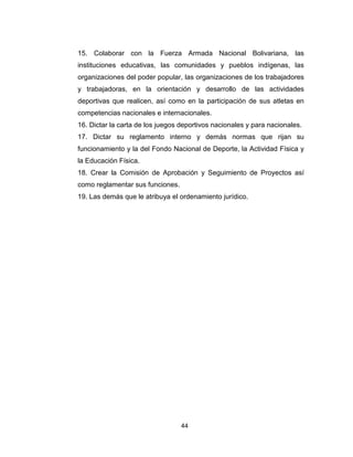 44
15. Colaborar con la Fuerza Armada Nacional Bolivariana, las
instituciones educativas, las comunidades y pueblos indígenas, las
organizaciones del poder popular, las organizaciones de los trabajadores
y trabajadoras, en la orientación y desarrollo de las actividades
deportivas que realicen, así como en la participación de sus atletas en
competencias nacionales e internacionales.
16. Dictar la carta de los juegos deportivos nacionales y para nacionales.
17. Dictar su reglamento interno y demás normas que rijan su
funcionamiento y la del Fondo Nacional de Deporte, la Actividad Física y
la Educación Física.
18. Crear la Comisión de Aprobación y Seguimiento de Proyectos así
como reglamentar sus funciones.
19. Las demás que le atribuya el ordenamiento jurídico.
 