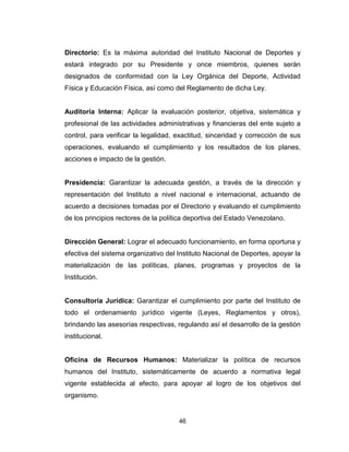 46
Directorio: Es la máxima autoridad del Instituto Nacional de Deportes y
estará integrado por su Presidente y once miembros, quienes serán
designados de conformidad con la Ley Orgánica del Deporte, Actividad
Física y Educación Física, así como del Reglamento de dicha Ley.
Auditoría Interna: Aplicar la evaluación posterior, objetiva, sistemática y
profesional de las actividades administrativas y financieras del ente sujeto a
control, para verificar la legalidad, exactitud, sinceridad y corrección de sus
operaciones, evaluando el cumplimiento y los resultados de los planes,
acciones e impacto de la gestión.
Presidencia: Garantizar la adecuada gestión, a través de la dirección y
representación del Instituto a nivel nacional e internacional, actuando de
acuerdo a decisiones tomadas por el Directorio y evaluando el cumplimiento
de los principios rectores de la política deportiva del Estado Venezolano.
Dirección General: Lograr el adecuado funcionamiento, en forma oportuna y
efectiva del sistema organizativo del Instituto Nacional de Deportes, apoyar la
materialización de las políticas, planes, programas y proyectos de la
Institución.
Consultoría Jurídica: Garantizar el cumplimiento por parte del Instituto de
todo el ordenamiento jurídico vigente (Leyes, Reglamentos y otros),
brindando las asesorías respectivas, regulando así el desarrollo de la gestión
institucional.
Oficina de Recursos Humanos: Materializar la política de recursos
humanos del Instituto, sistemáticamente de acuerdo a normativa legal
vigente establecida al efecto, para apoyar al logro de los objetivos del
organismo.
 