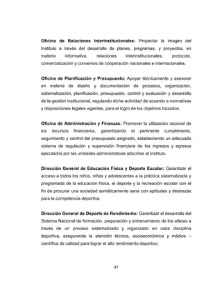 47
Oficina de Relaciones Interinstitucionales: Proyectar la imagen del
Instituto a través del desarrollo de planes, programas, y proyectos, en
materia informativa, relaciones interinstitucionales, protocolo,
comercialización y convenios de cooperación nacionales e internacionales.
Oficina de Planificación y Presupuesto: Apoyar técnicamente y asesorar
en materia de diseño y documentación de procesos, organización,
sistematización, planificación, presupuesto, control y evaluación y desarrollo
de la gestión institucional, regulando dicha actividad de acuerdo a normativas
y disposiciones legales vigentes, para el logro de los objetivos trazados.
Oficina de Administración y Finanzas: Promover la utilización racional de
los recursos financieros, garantizando el pertinente cumplimiento,
seguimiento y control del presupuesto asignado, estableciendo un adecuado
sistema de regulación y supervisión financiera de los ingresos y egresos
ejecutados por las unidades administrativas adscritas al Instituto.
Dirección General de Educación Física y Deporte Escolar: Garantizar el
acceso a todos los niños, niñas y adolescentes a la práctica sistematizada y
programada de la educación física, el deporte y la recreación escolar con el
fin de procurar una sociedad somáticamente sana con aptitudes y destrezas
para la competencia deportiva.
Dirección General de Deporte de Rendimiento: Garantizar el desarrollo del
Sistema Nacional de formación, preparación y entrenamiento de los atletas a
través de un proceso sistematizado y organizado en cada disciplina
deportiva, asegurando la atención técnica, socioeconómica y médico –
científica de calidad para lograr el alto rendimiento deportivo.
 