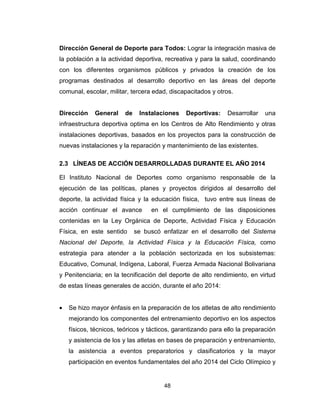 48
Dirección General de Deporte para Todos: Lograr la integración masiva de
la población a la actividad deportiva, recreativa y para la salud, coordinando
con los diferentes organismos públicos y privados la creación de los
programas destinados al desarrollo deportivo en las áreas del deporte
comunal, escolar, militar, tercera edad, discapacitados y otros.
Dirección General de Instalaciones Deportivas: Desarrollar una
infraestructura deportiva optima en los Centros de Alto Rendimiento y otras
instalaciones deportivas, basados en los proyectos para la construcción de
nuevas instalaciones y la reparación y mantenimiento de las existentes.
2.3 LÍNEAS DE ACCIÓN DESARROLLADAS DURANTE EL AÑO 2014
El Instituto Nacional de Deportes como organismo responsable de la
ejecución de las políticas, planes y proyectos dirigidos al desarrollo del
deporte, la actividad física y la educación física, tuvo entre sus líneas de
acción continuar el avance en el cumplimiento de las disposiciones
contenidas en la Ley Orgánica de Deporte, Actividad Física y Educación
Física, en este sentido se buscó enfatizar en el desarrollo del Sistema
Nacional del Deporte, la Actividad Física y la Educación Física, como
estrategia para atender a la población sectorizada en los subsistemas:
Educativo, Comunal, Indígena, Laboral, Fuerza Armada Nacional Bolivariana
y Penitenciaria; en la tecnificación del deporte de alto rendimiento, en virtud
de estas líneas generales de acción, durante el año 2014:
• Se hizo mayor énfasis en la preparación de los atletas de alto rendimiento
mejorando los componentes del entrenamiento deportivo en los aspectos
físicos, técnicos, teóricos y tácticos, garantizando para ello la preparación
y asistencia de los y las atletas en bases de preparación y entrenamiento,
la asistencia a eventos preparatorios y clasificatorios y la mayor
participación en eventos fundamentales del año 2014 del Ciclo Olímpico y
 