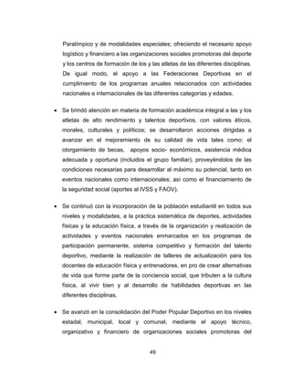 49
Paralímpico y de modalidades especiales; ofreciendo el necesario apoyo
logístico y financiero a las organizaciones sociales promotoras del deporte
y los centros de formación de los y las atletas de las diferentes disciplinas.
De igual modo, el apoyo a las Federaciones Deportivas en el
cumplimiento de los programas anuales relacionados con actividades
nacionales e internacionales de las diferentes categorías y edades.
• Se brindó atención en materia de formación académica integral a las y los
atletas de alto rendimiento y talentos deportivos, con valores éticos,
morales, culturales y políticos; se desarrollaron acciones dirigidas a
avanzar en el mejoramiento de su calidad de vida tales como: el
otorgamiento de becas, apoyos socio- económicos, asistencia médica
adecuada y oportuna (incluidos el grupo familiar), proveyéndolos de las
condiciones necesarias para desarrollar al máximo su potencial, tanto en
eventos nacionales como internacionales; así como el financiamiento de
la seguridad social (aportes al IVSS y FAOV).
• Se continuó con la incorporación de la población estudiantil en todos sus
niveles y modalidades, a la práctica sistemática de deportes, actividades
físicas y la educación física, a través de la organización y realización de
actividades y eventos nacionales enmarcados en los programas de
participación permanente, sistema competitivo y formación del talento
deportivo, mediante la realización de talleres de actualización para los
docentes de educación física y entrenadores, en pro de crear alternativas
de vida que forme parte de la conciencia social, que tributen a la cultura
física, al vivir bien y al desarrollo de habilidades deportivas en las
diferentes disciplinas.
• Se avanzó en la consolidación del Poder Popular Deportivo en los niveles
estadal, municipal, local y comunal, mediante el apoyo técnico,
organizativo y financiero de organizaciones sociales promotoras del
 
