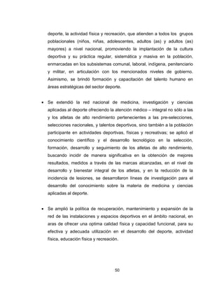 50
deporte, la actividad física y recreación, que atienden a todos los grupos
poblacionales (niños, niñas, adolescentes, adultos (as) y adultos (as)
mayores) a nivel nacional, promoviendo la implantación de la cultura
deportiva y su práctica regular, sistemática y masiva en la población,
enmarcadas en los subsistemas comunal, laboral, indígena, penitenciario
y militar, en articulación con los mencionados niveles de gobierno.
Asimismo, se brindó formación y capacitación del talento humano en
áreas estratégicas del sector deporte.
• Se extendió la red nacional de medicina, investigación y ciencias
aplicadas al deporte ofreciendo la atención médico – integral no sólo a las
y los atletas de alto rendimiento pertenecientes a las pre-selecciones,
selecciones nacionales, y talentos deportivos, sino también a la población
participante en actividades deportivas, físicas y recreativas; se aplicó el
conocimiento científico y el desarrollo tecnológico en la selección,
formación, desarrollo y seguimiento de los atletas de alto rendimiento,
buscando incidir de manera significativa en la obtención de mejores
resultados, medidos a través de las marcas alcanzadas, en el nivel de
desarrollo y bienestar integral de los atletas, y en la reducción de la
incidencia de lesiones, se desarrollaron líneas de investigación para el
desarrollo del conocimiento sobre la materia de medicina y ciencias
aplicadas al deporte.
• Se amplió la política de recuperación, mantenimiento y expansión de la
red de las instalaciones y espacios deportivos en el ámbito nacional, en
aras de ofrecer una optima calidad física y capacidad funcional, para su
efectiva y adecuada utilización en el desarrollo del deporte, actividad
física, educación física y recreación.
 