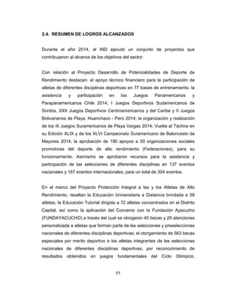 51
2.4. RESUMEN DE LOGROS ALCANZADOS
Durante el año 2014, el IND ejecutó un conjunto de proyectos que
contribuyeron al alcance de los objetivos del sector:
Con relación al Proyecto Desarrollo de Potencialidades de Deporte de
Rendimiento destacan: el apoyo técnico financiero para la participación de
atletas de diferentes disciplinas deportivas en 77 bases de entrenamiento, la
asistencia y participación en los Juegos Panamericanos y
Parapanamericanos Chile 2014, I Juegos Deportivos Sudamericanos de
Sordos, XXII Juegos Deportivos Centroamericanos y del Caribe y II Juegos
Bolivarianos de Playa, Huanchaco - Perú 2014; la organización y realización
de los III Juegos Suramericanos de Playa Vargas 2014; Vuelta al Táchira en
su Edición XLIX y de los XLVI Campeonato Suramericano de Baloncesto de
Mayores 2014; la aprobación de 190 apoyos a 50 organizaciones sociales
promotoras del deporte de alto rendimiento (Federaciones), para su
funcionamiento. Asimismo se aprobaron recursos para la asistencia y
participación de las selecciones de diferentes disciplinas en 137 eventos
nacionales y 167 eventos internacionales, para un total de 304 eventos.
En el marco del Proyecto Protección Integral a las y los Atletas de Alto
Rendimiento, resaltan la Educación Universitaria a Distancia brindada a 59
atletas, la Educación Tutorial dirigida a 72 atletas concentrados en el Distrito
Capital, así como la aplicación del Convenio con la Fundación Ayacucho
(FUNDAYACUCHO) a través del cual se otorgaron 40 becas y 28 atenciones
personalizada a atletas que forman parte de las selecciones y preselecciones
nacionales de diferentes disciplinas deportivas; el otorgamiento de 563 becas
especiales por merito deportivo a los atletas integrantes de las selecciones
nacionales de diferentes disciplinas deportivas, por reconocimiento de
resultados obtenidos en juegos fundamentales del Ciclo Olímpico,
 
