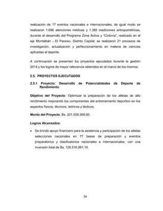 54
realización de 17 eventos nacionales e internacionales, de igual modo se
realizaron 1.696 atenciones médicas y 1.385 mediciones antropométricas,
durante el desarrollo del Programa Zona Activa y “Ciclovía”, realizado en el
eje Montalbán - El Paraíso, Distrito Capital; se realizaron 21 procesos de
investigación, actualización y perfeccionamiento en materia de ciencias
aplicadas al deporte.
A continuación se presentan los proyectos ejecutados durante la gestión
2014 y los logros de mayor relevancia obtenidos en el marco de los mismos:
2.5. PROYECTOS EJECUTADOS
2.5.1 Proyecto: Desarrollo de Potencialidades de Deporte de
Rendimiento
Objetivo del Proyecto: Optimizar la preparación de los atletas de alto
rendimiento mejorando los componentes del entrenamiento deportivo en los
aspectos físicos, técnicos, teóricos y tácticos.
Monto del Proyecto: Bs. 201.559.369,00.
Logros Alcanzados:
• Se brindó apoyo financiero para la asistencia y participación de los atletas
selecciones nacionales en 77 bases de preparación y eventos
preparatorios y clasificatorios nacionales e internacionales, con una
inversión total de Bs. 126.516.991,14.
 