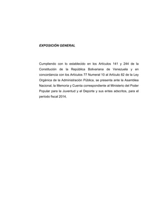 EXPOSICIÓN GENERAL
Cumpliendo con lo establecido en los Artículos 141 y 244 de la
Constitución de la República Bolivariana de Venezuela y en
concordancia con los Artículos 77 Numeral 10 al Artículo 82 de la Ley
Orgánica de la Administración Pública, se presenta ante la Asamblea
Nacional, la Memoria y Cuenta correspondiente al Ministerio del Poder
Popular para la Juventud y el Deporte y sus entes adscritos, para el
período fiscal 2014.
 