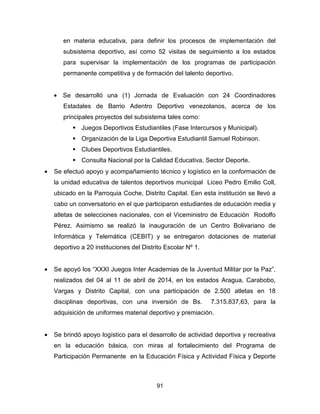 91
en materia educativa, para definir los procesos de implementación del
subsistema deportivo, así como 52 visitas de seguimiento a los estados
para supervisar la implementación de los programas de participación
permanente competitiva y de formación del talento deportivo.
• Se desarrolló una (1) Jornada de Evaluación con 24 Coordinadores
Estadales de Barrio Adentro Deportivo venezolanos, acerca de los
principales proyectos del subsistema tales como:
Juegos Deportivos Estudiantiles (Fase Intercursos y Municipal).
Organización de la Liga Deportiva Estudiantil Samuel Robinson.
Clubes Deportivos Estudiantiles.
Consulta Nacional por la Calidad Educativa, Sector Deporte.
• Se efectuó apoyo y acompañamiento técnico y logístico en la conformación de
la unidad educativa de talentos deportivos municipal Liceo Pedro Emilio Coll,
ubicado en la Parroquia Coche, Distrito Capital. Een esta institución se llevó a
cabo un conversatorio en el que participaron estudiantes de educación media y
atletas de selecciones nacionales, con el Viceministro de Educación Rodolfo
Pérez. Asimismo se realizó la inauguración de un Centro Bolivariano de
Informática y Telemática (CEBIT) y se entregaron dotaciones de material
deportivo a 20 instituciones del Distrito Escolar Nº 1.
• Se apoyó los “XXXI Juegos Inter Academias de la Juventud Militar por la Paz”,
realizados del 04 al 11 de abril de 2014, en los estados Aragua, Carabobo,
Vargas y Distrito Capital, con una participación de 2.500 atletas en 18
disciplinas deportivas, con una inversión de Bs. 7.315.837,63, para la
adquisición de uniformes material deportivo y premiación.
• Se brindó apoyo logístico para el desarrollo de actividad deportiva y recreativa
en la educación básica, con miras al fortalecimiento del Programa de
Participación Permanente en la Educación Física y Actividad Física y Deporte
 