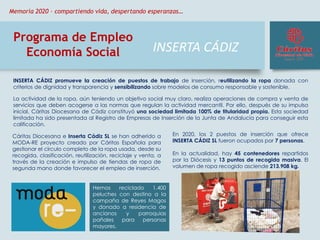 INSERTA CÁDIZ
Programa de Empleo
Economía Social
INSERTA CÁDIZ promueve la creación de puestos de trabajo de inserción, reutilizando la ropa donada con
criterios de dignidad y transparencia y sensibilizando sobre modelos de consumo responsable y sostenible.
La actividad de la ropa, aún teniendo un objetivo social muy claro, realiza operaciones de compra y venta de
servicios que deben acogerse a las normas que regulan la actividad mercantil. Por ello, después de su impulso
inicial, Cáritas Diocesana de Cádiz constituyó una sociedad limitada 100% de titularidad propia. Esta sociedad
limitada ha sido presentada al Registro de Empresas de Inserción de la Junta de Andalucía para conseguir esta
calificación.
En 2020, los 2 puestos de inserción que ofrece
INSERTA CÁDIZ SL fueron ocupados por 7 personas.
En la actualidad, hay 45 contenedores repartidos
por la Diócesis y 13 puntos de recogida masiva. El
volumen de ropa recogido asciende 213.908 kg.
Cáritas Diocesana e Inserta Cádiz SL se han adherido a
MODA-RE proyecto creado por Cáritas Española para
gestionar el círculo completo de la ropa usada, desde su
recogida, clasificación, reutilización, reciclaje y venta, a
través de la creación e impulso de tiendas de ropa de
segunda mano donde favorecer el empleo de inserción.
Hemos reciclado 1.400
peluches con destino a la
campaña de Reyes Magos
y donado a residencia de
ancianos y parroquias
pañales para personas
mayores.
Memoria 2020 – compartiendo vida, despertando esperanzas…
 