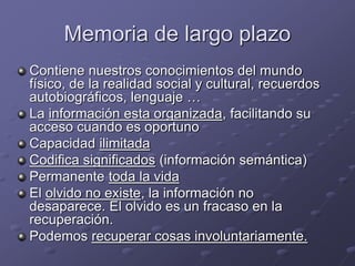 Memoria de largo plazo
Contiene nuestros conocimientos del mundo
físico, de la realidad social y cultural, recuerdos
autobiográficos, lenguaje …
La información esta organizada, facilitando su
acceso cuando es oportuno
Capacidad ilimitada
Codifica significados (información semántica)
Permanente toda la vida
El olvido no existe, la información no
desaparece. El olvido es un fracaso en la
recuperación.
Podemos recuperar cosas involuntariamente.
 