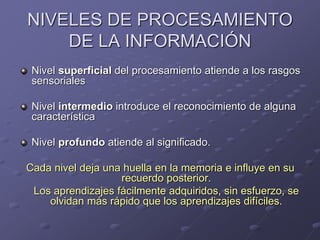 NIVELES DE PROCESAMIENTO
DE LA INFORMACIÓN
Nivel superficial del procesamiento atiende a los rasgos
sensoriales
Nivel intermedio introduce el reconocimiento de alguna
característica
Nivel profundo atiende al significado.
Cada nivel deja una huella en la memoria e influye en su
recuerdo posterior.
Los aprendizajes fácilmente adquiridos, sin esfuerzo, se
olvidan más rápido que los aprendizajes difíciles.
 
