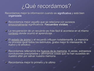 ¿Qué recordamos?
Recordamos mejor la información cuando es significativa y está bien
organizada
Recordamos mejor aquello que se relaciona con sucesos
emocionalmente significativos. Recuerdos vividos.
La recuperación de un recuerdo es más fácil si acontece en el mismo
contexto donde ocurrió el aprendizaje.
El estado de ánimo y el recuerdo influyen notablemente. La memoria
no procesa igual todos los estímulos, graba mejor lo interesante, lo
nuevo y lo emotivo.
Recordamos rellenando los huecos de la memoria. A veces, extraemos
conclusiones precipitadas y afirmamos cosas que no han sucedido en
nuestro afán por salvar nuestra memoria.
Recordamos mejor lo primero y lo ultimo
 
