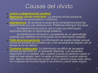 Causas del olvido
Lesión o degeneración cerebral
Represión (olvido motivado): La persona olvida porque la
información es perturbadora o dolorosa.
Interferencia: Se produce a causa de la competencia entre las
experiencias que una persona vive. Podemos distinguir dos tipos:
- la interferencia proactiva, por la cual una información
aprendida dificulta un aprendizaje posterior
- la interferencia retroactiva, consistente en un aprendizaje
reciente que interfiere en el recuerdo de la información pasada.
Falta de procesamiento: La información se puede olvidar porque
nunca se procesó por primera vez y los recuerdos se disipan con el
tiempo si no se utilizan.
Contexto inadecuado: La información es difícil de recuperar
porque se aprendió en un ambiente diferente. Los recuerdos
adquiridos en un estado, sólo vuelven cuando la persona vuelve a
estar en ese estado, pero no están a disposición cuando está en
otro. Algunos bebedores que ocultan dinero o alcohol cuando están ebrios
son incapaces de recordar dónde lo escondieron cuando están sobrios.
 