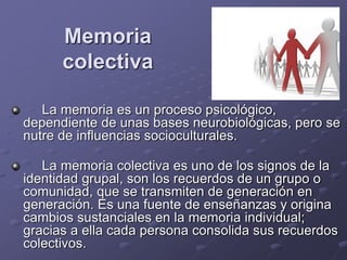 Memoria
colectiva
La memoria es un proceso psicológico,
dependiente de unas bases neurobiológicas, pero se
nutre de influencias socioculturales.
La memoria colectiva es uno de los signos de la
identidad grupal, son los recuerdos de un grupo o
comunidad, que se transmiten de generación en
generación. Es una fuente de enseñanzas y origina
cambios sustanciales en la memoria individual;
gracias a ella cada persona consolida sus recuerdos
colectivos.
 