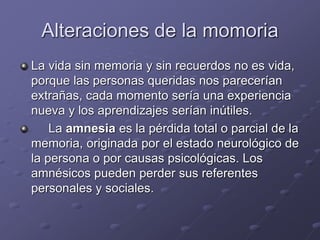 Alteraciones de la momoria
La vida sin memoria y sin recuerdos no es vida,
porque las personas queridas nos parecerían
extrañas, cada momento sería una experiencia
nueva y los aprendizajes serían inútiles.
La amnesia es la pérdida total o parcial de la
memoria, originada por el estado neurológico de
la persona o por causas psicológicas. Los
amnésicos pueden perder sus referentes
personales y sociales.
 