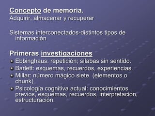 Concepto de memoria.
Adquirir, almacenar y recuperar
Sistemas interconectados-distintos tipos de
información
Primeras investigaciones
Ebbinghaus: repetición; sílabas sin sentido.
Barlett: esquemas, recuerdos, experiencias.
Millar: número mágico siete. (elementos o
chunk)
Psicología cognitiva actual: conocimientos
previos, esquemas, recuerdos, interpretación,
estructuración.
 