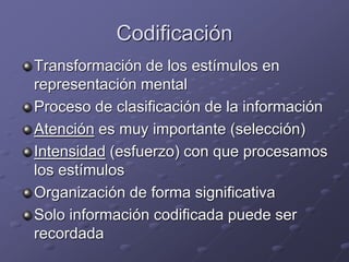 Codificación
Transformación de los estímulos en
representación mental
Proceso de clasificación de la información
Atención es muy importante (selección)
Intensidad (esfuerzo) con que procesamos
los estímulos
Organización de forma significativa
Solo información codificada puede ser
recordada
 